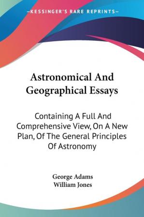 Astronomical and Geographical Essays: Containing a Full and Comprehensive View on a New Plan of the General Principles of Astronomy