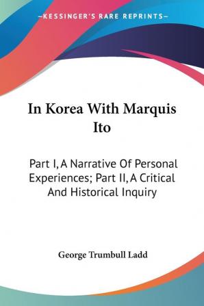 In Korea With Marquis Ito: A Narrative of Personal Experiences & A Critical and Historical Inquiry: Part I A Narrative Of Personal Experiences; Part II A Critical And Historical Inquiry