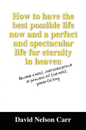 How to Have the Best Possible Life Now and a Perfect and Spectacular Life for Eternity in Heaven