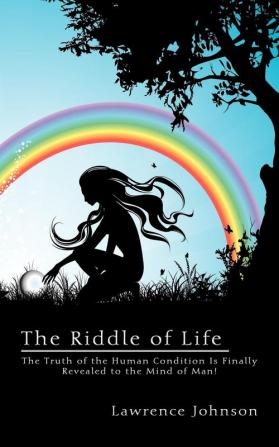 The Riddle of Life: The Truth of the Human Condition Is Finally Revealed to the Mind of Man!