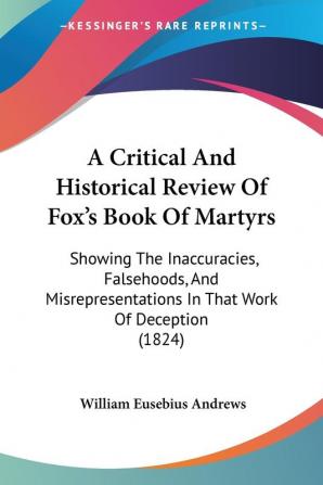 A Critical And Historical Review Of Fox's Book Of Martyrs: Showing The Inaccuracies Falsehoods And Misrepresentations In That Work Of Deception (1824)