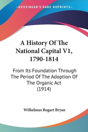 A History Of The National Capital V1 1790-1814: From Its Foundation Through The Period Of The Adoption Of The Organic Act (1914)