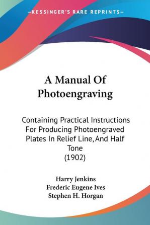 A Manual Of Photoengraving: Containing Practical Instructions For Producing Photoengraved Plates In Relief Line And Half Tone (1902)