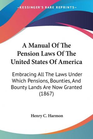 A Manual Of The Pension Laws Of The United States Of America: Embracing All The Laws Under Which Pensions Bounties And Bounty Lands Are Now Granted (1867)