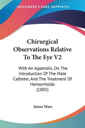 Chirurgical Observations Relative To The Eye V2: With An Appendix On The Introduction Of The Male Catheter And The Treatment Of Hemorrhoids (1805)