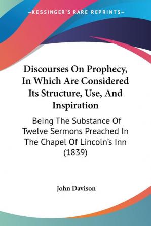 Discourses On Prophecy In Which Are Considered Its Structure Use And Inspiration: Being The Substance Of Twelve Sermons Preached In The Chapel Of Lincoln's Inn (1839)