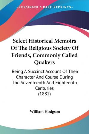 Select Historical Memoirs of the Religious Society of Friends Commonly Called Quakers: Being a Succinct Account of Their Character and Course During ... Seventeenth And Eighteenth Centuries (1881)