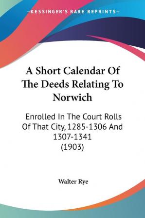 A Short Calendar of the Deeds Relating to Norwich: Enrolled in the Court Rolls of That City 1285-1306 and 1307-1341: Enrolled In The Court Rolls Of That City 1285-1306 And 1307-1341 (1903)