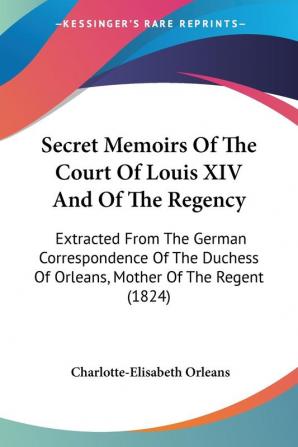 Secret Memoirs Of The Court Of Louis XIV And Of The Regency: Extracted From The German Correspondence Of The Duchess Of Orleans Mother Of The Regent (1824)