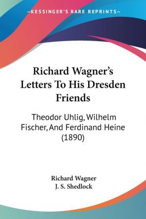 Richard Wagner's Letters to His Dresden Friends: Theodor Uhlig Wilhelm Fischer and Ferdinand Heine: Theodor Uhlig Wilhelm Fischer And Ferdinand Heine (1890)