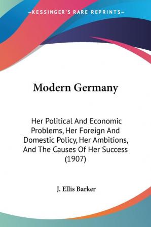 Modern Germany: Her Political and Economic Problems Her Foreign and Domestic Policy Her Ambitions and the Causes of Her Success: Her Political And ... And The Causes Of Her Success (1907)