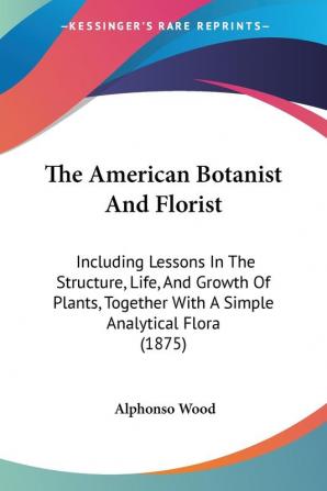 The American Botanist and Florist: Including Lessons in the Structure Life and Growth of Plants Together With a Simple Analytical Flora: Including ... With A Simple Analytical Flora (1875)