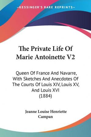 The Private Life Of Marie Antoinette V2: Queen Of France And Navarre With Sketches And Anecdotes Of The Courts Of Louis XIV Louis XV And Louis XVI (1884)