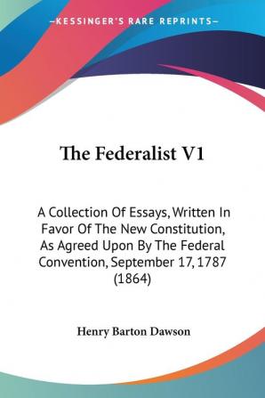 The Federalist V1: A Collection Of Essays Written In Favor Of The New Constitution As Agreed Upon By The Federal Convention September 17 1787 (1864)