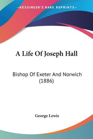 A Life of Joseph Hall: Bishop of Exeter and Norwich: Bishop Of Exeter And Norwich (1886)