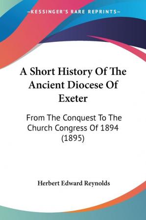 A Short History of the Ancient Diocese of Exeter: From the Conquest to the Church Congress of 1894: From The Conquest To The Church Congress Of 1894 (1895)