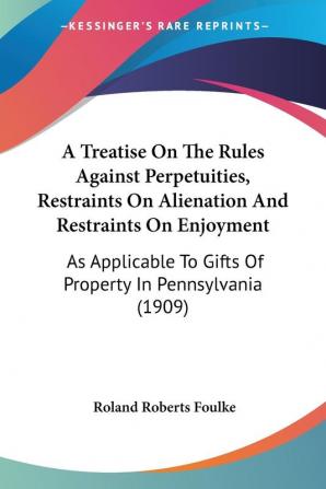 A Treatise on the Rules Against Perpetuities Restraints on Alienation and Restraints on Enjoyment: As Applicable to Gifts of Property in ... To Gifts Of Property In Pennsylvania (1909)