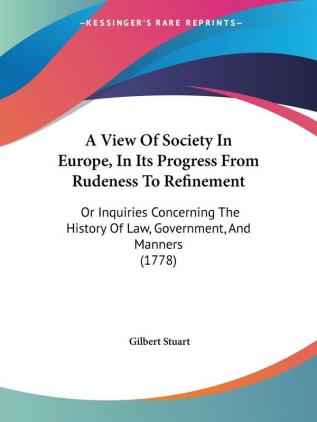 A View Of Society In Europe In Its Progress From Rudeness To Refinement: Or Inquiries Concerning The History Of Law Government And Manners (1778)