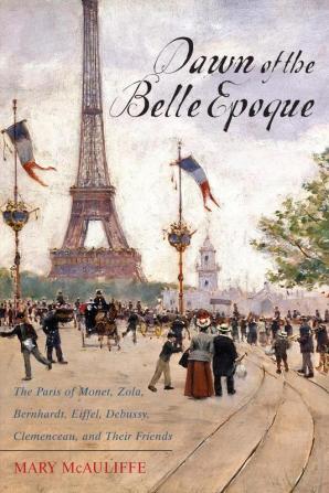 Dawn of the Belle Epoque: The Paris of Monet Zola Bernhardt Eiffel Debussy Clemenceau and Their Friends