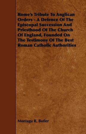 Rome's Tribute To Anglican Orders - A Defence Of The Episcopal Succession And Priesthood Of The Church Of England Founded On The Testimony Of The Best Roman Catholic Authorities