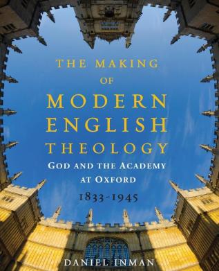 The Making of Modern English Theology: God and the Academy at Oxford 1833-1945