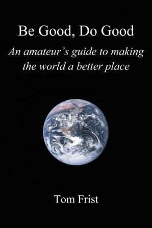 Be Good Do Good: An amateur's guide to making the world a better place