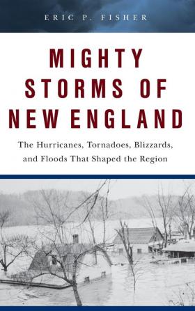 Mighty Storms of New England: The Hurricanes Tornadoes Blizzards and Floods That Shaped the Region