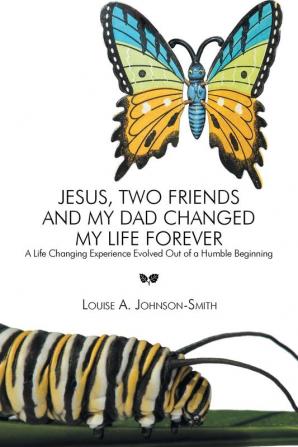 Jesus Two Friends and My Dad Changed My Life Forever: A Life Changing Experience Evolved Out of a Humble Beginning