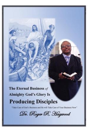 The Eternal Business of Almighty God's Glory Is Producing Disciples: Take Care of God's Business and He Will Take Care of Your Business Now