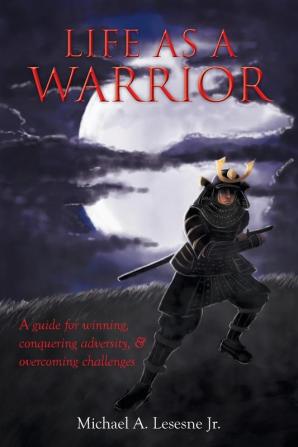 Life as a Warrior: A Guide for Winning Conquering Adversity & Overcoming Challenges