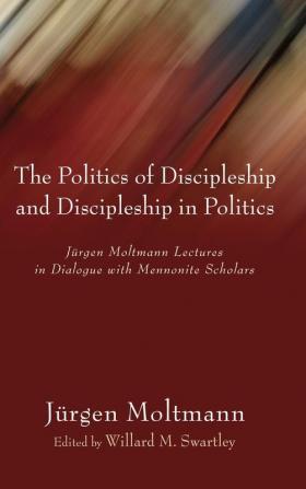 The Politics of Discipleship and Discipleship in Politics: Jurgen Moltmann Lectures in Dialogue with Mennonite Scholars