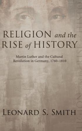 Religion and the Rise of History: Martin Luther and the Cultural Revolution in Germany 1760-1810