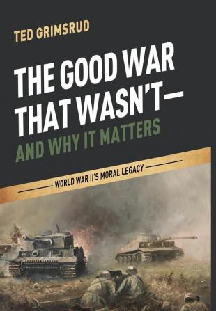 The Good War That Wasn't--And Why It Matters: World War II's Moral Legacy