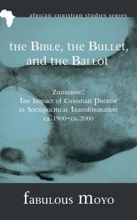 The Bible the Bullet and the Ballot: Zimbabwe: The Impact of Christian Protest in Sociopolitical Transformation Ca. 1900-Ca. 2000: 8 (African Christian Studies)