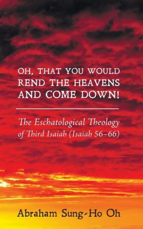 Oh That You Would Rend the Heavens and Come Down!: The Eschatological Theology of Third Isaiah (Isaiah 56-66)