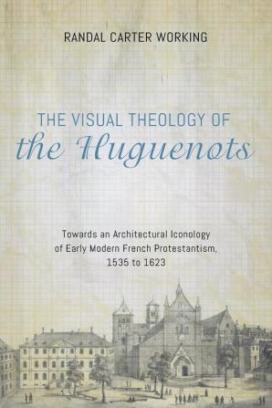 The Visual Theology of the Huguenots: Towards an Architectural Iconology of Early Modern French Protestantism 1535 to 1623