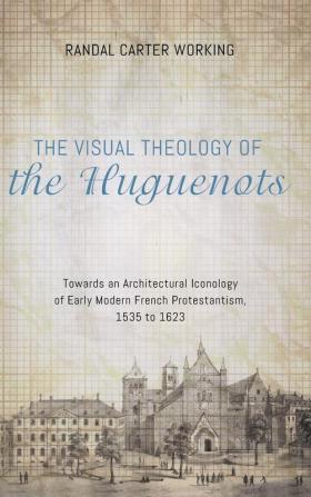 The Visual Theology of the Huguenots: Towards an Architectural Iconology of Early Modern French Protestantism 1535 to 1623