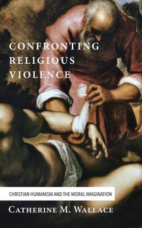 Confronting Religious Violence: Christian Humanism and the Moral Imagination: 2 (Confronting Fundamentalism)