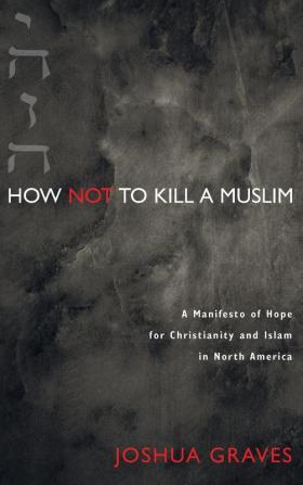 How Not to Kill a Muslim: A Manifesto of Hope for Christianity and Islam in North America