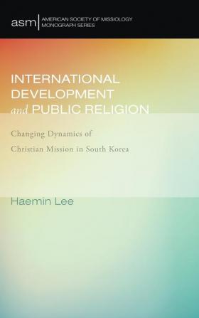 International Development and Public Religion: Changing Dynamics of Christian Mission in South Korea: 27 (American Society of Missiology Monograph)