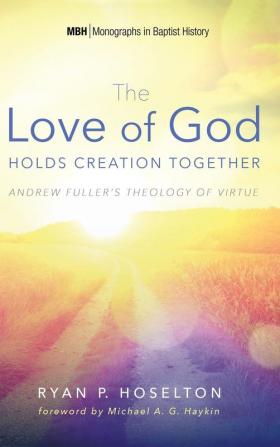 The Love of God Holds Creation Together: Andrew Fuller's Theology of Virtue: 7 (Monographs in Baptist History)