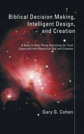 Biblical Decision Making Intelligent Design and Creation: A Book to Help Those Searching for Truth Especially with Regard to God and Creation