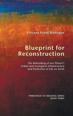 Blueprint for Reconstruction: The Rebuilding of Our Planet's Urban and Ecological Infrastructure and Perfection of Life on Earth: 3 (Threshold to Meaning)