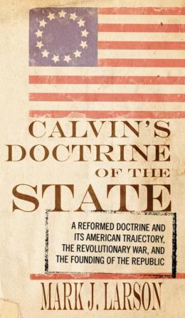 Calvin's Doctrine of the State: A Reformed Doctrine and Its American Trajectory the Revolutionary War and the Founding of the Republic