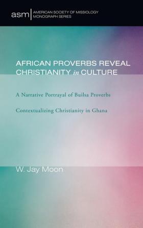 African Proverbs Reveal Christianity in Culture: A Narrative Portrayal of Builsa Proverbs Contextualizing Christianity in Ghana: 5 (American Society of Missiology Monograph)