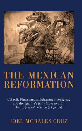 The Mexican Reformation: Catholic Pluralism Enlightenment Religion and the Iglesia de Jesus Movement in Benito Juarez's Mexico (1859-72)