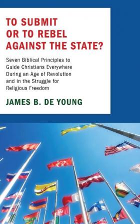 To Submit or to Rebel Against the State?: Seven Biblical Principles to Guide Christians Everywhere During an Age of Revolution and in the Struggle for Religious Freedom