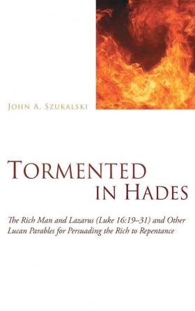 Tormented in Hades: The Rich Man and Lazarus (Luke 16:19-31) and Other Lucan Parables for Persuading the Rich to Repentance