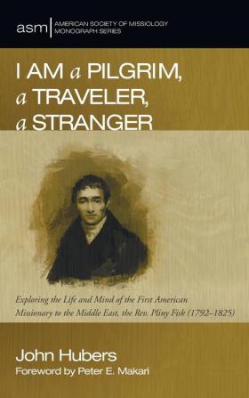 I Am a Pilgrim a Traveler a Stranger: Exploring the Life and Mind of the First American Missionary to the Middle East the Rev. Pliny Fisk (1792-1825): 30 (American Society of Missiology Monograph)