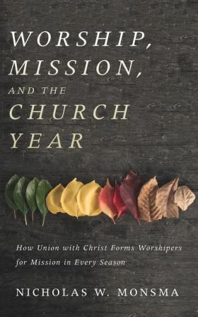 Worship Mission and the Church Year: How Union with Christ Forms Worshipers for Mission in Every Season